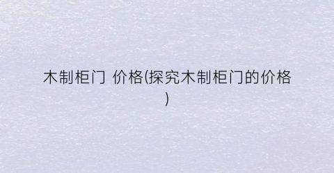 木制柜门 价格(探究木制柜门的价格)